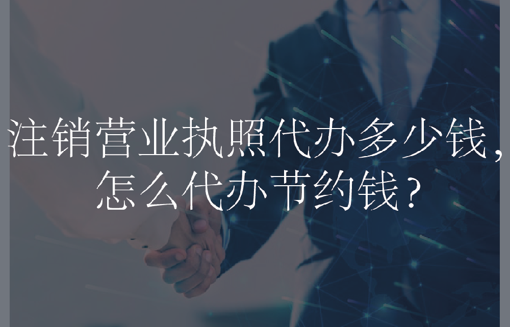 注销营业执照代办多少钱，怎么代办节约钱？